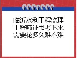 临沂水利工程监理工程师证书考下来需要花多久难不难