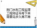 荆门水利工程监理工程师证书考下来需要花多久难不难