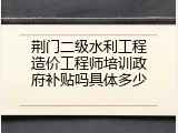 荆门二级水利工程造价工程师培训政府补贴吗具体多少