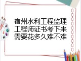 宿州水利工程监理工程师证书考下来需要花多久难不难