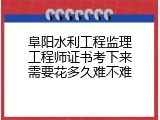 阜阳水利工程监理工程师证书考下来需要花多久难不难