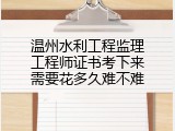温州水利工程监理工程师证书考下来需要花多久难不难