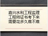 嘉兴水利工程监理工程师证书考下来需要花多久难不难