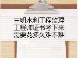 三明水利工程监理工程师证书考下来需要花多久难不难