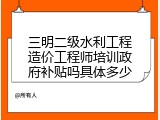 三明二级水利工程造价工程师培训政府补贴吗具体多少