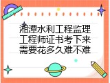 湘潭水利工程监理工程师证书考下来需要花多久难不难