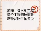 湘潭二级水利工程造价工程师培训政府补贴吗具体多少