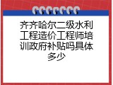 齐齐哈尔二级水利工程造价工程师培训政府补贴吗具体多少
