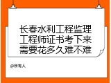 长春水利工程监理工程师证书考下来需要花多久难不难