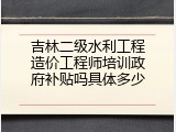 吉林二级水利工程造价工程师培训政府补贴吗具体多少