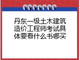 丹东一级土木建筑造价工程师考试具体要看什么书哪买