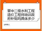 晋中二级水利工程造价工程师培训政府补贴吗具体多少