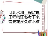河北水利工程监理工程师证书考下来需要花多久难不难