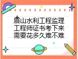 眉山水利工程监理工程师证书考下来需要花多久难不难