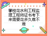 攀枝花水利工程监理工程师证书考下来需要花多久难不难