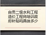 自贡二级水利工程造价工程师培训政府补贴吗具体多少