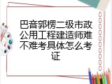 巴音郭楞二级市政公用工程建造师难不难考具体怎么考证