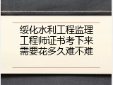 绥化水利工程监理工程师证书考下来需要花多久难不难