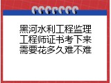 黑河水利工程监理工程师证书考下来需要花多久难不难