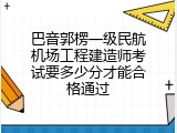巴音郭楞一级民航机场工程建造师考试要多少分才能合格通过