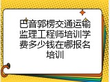 巴音郭楞交通运输监理工程师培训学费多少钱在哪报名培训