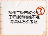 柳州二级市政公用工程建造师难不难考具体怎么考证