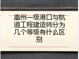 惠州一级港口与航道工程建造师分为几个等级有什么区别
