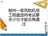 柳州一级民航机场工程建造师考试要多少分才能合格通过