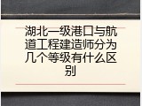 湖北一级港口与航道工程建造师分为几个等级有什么区别