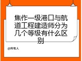 焦作一级港口与航道工程建造师分为几个等级有什么区别