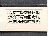 六安二级交通运输造价工程师报考流程详细步骤有哪些