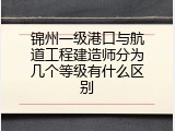 锦州一级港口与航道工程建造师分为几个等级有什么区别