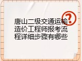 唐山二级交通运输造价工程师报考流程详细步骤有哪些