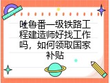 吐鲁番一级铁路工程建造师好找工作吗，如何领取国家补贴