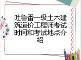 吐鲁番一级土木建筑造价工程师考试时间和考试地点介绍