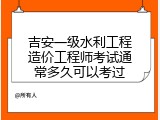 吉安一级水利工程造价工程师考试通常多久可以考过