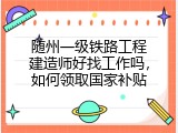 随州一级铁路工程建造师好找工作吗，如何领取国家补贴