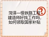 菏泽一级铁路工程建造师好找工作吗，如何领取国家补贴