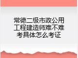 常德二级市政公用工程建造师难不难考具体怎么考证