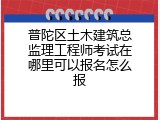 普陀区土木建筑总监理工程师考试在哪里可以报名怎么报
