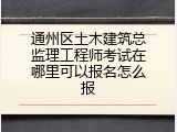 通州区土木建筑总监理工程师考试在哪里可以报名怎么报