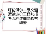 呼伦贝尔一级交通运输造价工程师报考流程详细步骤有哪些
