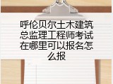 呼伦贝尔土木建筑总监理工程师考试在哪里可以报名怎么报