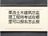 果洛土木建筑总监理工程师考试在哪里可以报名怎么报