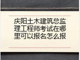 庆阳土木建筑总监理工程师考试在哪里可以报名怎么报