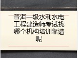 普洱一级水利水电工程建造师考试找哪个机构培训靠谱呢