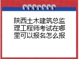 陕西土木建筑总监理工程师考试在哪里可以报名怎么报