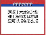河源土木建筑总监理工程师考试在哪里可以报名怎么报