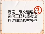 湖南一级交通运输造价工程师报考流程详细步骤有哪些