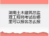 湖南土木建筑总监理工程师考试在哪里可以报名怎么报